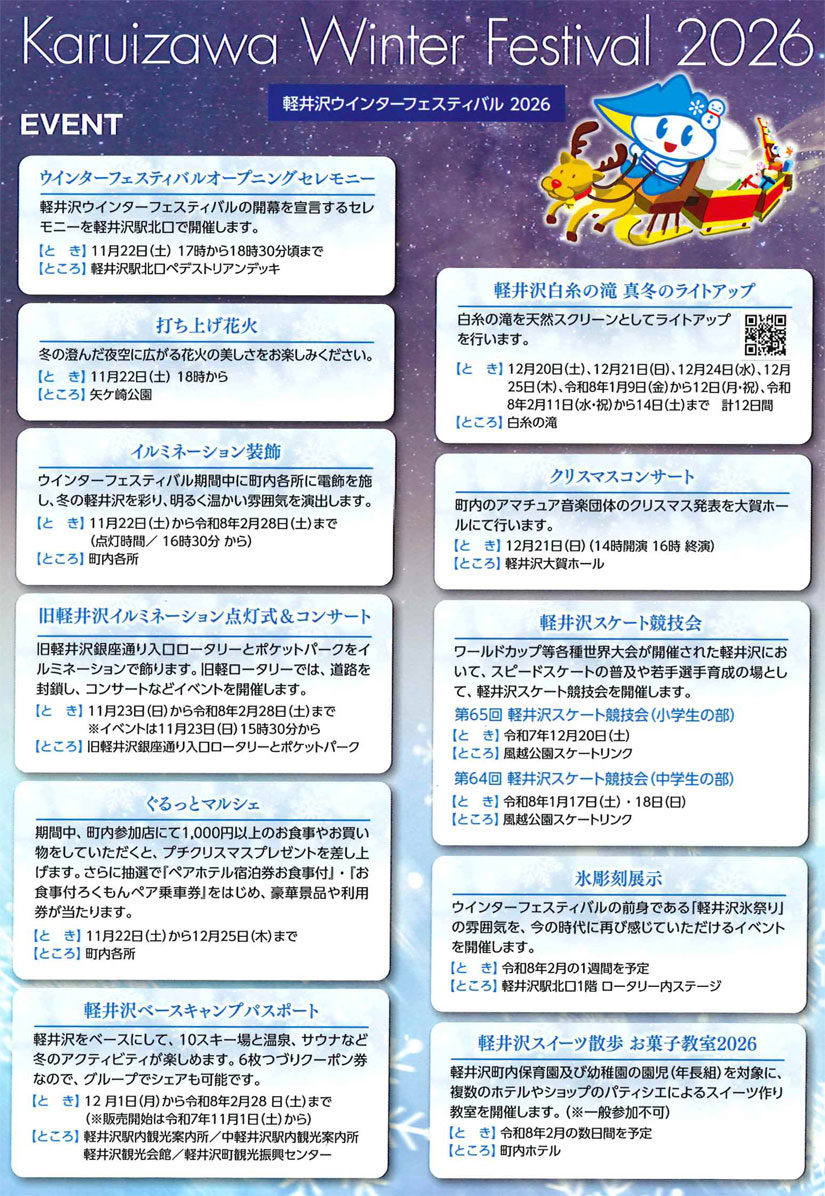 ◎ウインターフェスティバル オープニングセレモニー
●日時:2025年11月22日(土) 17:00~18:30頃
●場所:軽井沢駅北口 ペデストリアンデッキ
●出演:軽井沢キャロル、メロディコマカロン
◎打ち上げ花火
●日時:2025年11月22日(土) 18:00~
●場所:矢ケ崎公園
(長野県北佐久郡軽井沢町軽井沢東8)
◎イルミネーション装飾
●期間:2025年11月22日(土)~2026年2月28日(土)
●点灯時間:16:30~
●場所:町内各所
◎旧軽井沢イルミネーション点灯式&コンサート
旧軽井沢の銀座通り入口のロータリーとポケットパークのイルミネーションが点灯!ロータリーでは道路を閉鎖し、コンサートなどが行われます。
●日時:2025年11月23日(日) 15:30~
●点灯期間:2025年11月23日(日)~2026年2月28日(土)
●場所:旧軽井沢銀座通り入口 ロータリー、ポケットパーク
◎ぐるっとマルシェ
期間中町内参加店にて1,000円以上の食事・買い物でプチクリスマスプレゼントがプレゼント。さらに抽選で豪華景品や利用券が当選するかも!
●期間:2025年11月22日(土)~2025年12月25日(木)
●場所:軽井沢町内の参加店
◎軽井沢ベースキャンプパスポート
軽井沢を拠点に10スキー場と温泉、サウナなど冬のアクティビティを楽しめる6枚つづりクーポン。グループでシェア可能。
●期間:2025年12月1日(月)~2026年2月28日(土)
※2025年11月1日(土)から販売中
●販売場所:軽井沢駅内観光案内所/中軽井沢駅内観光案内所/軽井沢観光会館/軽井沢町観光振興センター
◎白糸の滝 真冬のライトアップ
●日程:2025年12月20日(土)・12月21日(日)、
12月24日(水)・12月25日(木)、
2026年1月9日(金)~1月12日(月・祝)、
2月11日(水・祝)~2月14日(土)の計12日間
●場所:白糸の滝
(長野県北佐久郡軽井沢町長倉)
◎軽井沢スケート競技会
●日時:2025年12月20日(土)(第65回小学生の部)
2026年1月17日(土)・1月18日(日)(第64回中学生の部)
●場所:風越公園スケートリンク
(長野県北佐久郡軽井沢町長倉182-3)
◎クリスマスコンサート
●日時:2025年12月21日(日) 14:00~16:00
●場所:軽井沢大賀ホール
(長野県北佐久郡軽井沢町軽井沢東28-4)
●出演:借宿コーラス/軽井沢女声コーラス
◎軽井沢オープンカーリング大会
●期間:2026年1月10日(土)~1月12日(月・祝)
●場所:風越公園 軽井沢アイスパーク
(長野県北佐久郡軽井沢町発地1154-1)
●問い合わせ:ウインターフェスティバル専用ダイヤル
TEL 0267-41-3850(軽井沢観光協会)